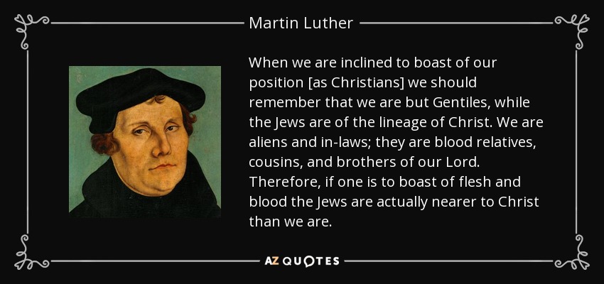 When we are inclined to boast of our position [as Christians] we should remember that we are but Gentiles, while the Jews are of the lineage of Christ. We are aliens and in-laws; they are blood relatives, cousins, and brothers of our Lord. Therefore, if one is to boast of flesh and blood the Jews are actually nearer to Christ than we are. - Martin Luther