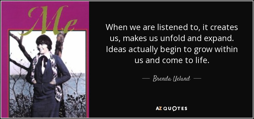 When we are listened to, it creates us, makes us unfold and expand. Ideas actually begin to grow within us and come to life. - Brenda Ueland
