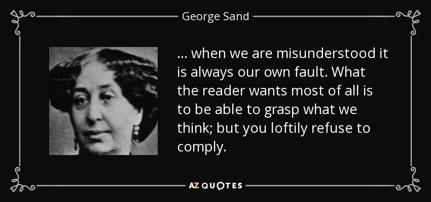 ... when we are misunderstood it is always our own fault. What the reader wants most of all is to be able to grasp what we think; but you loftily refuse to comply. - George Sand
