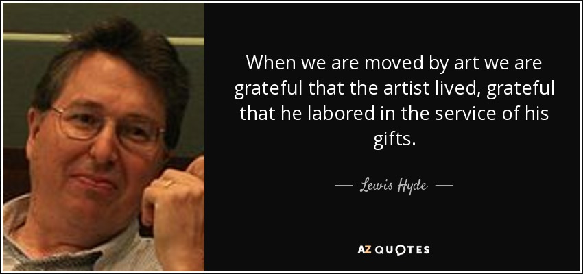 When we are moved by art we are grateful that the artist lived, grateful that he labored in the service of his gifts. - Lewis Hyde