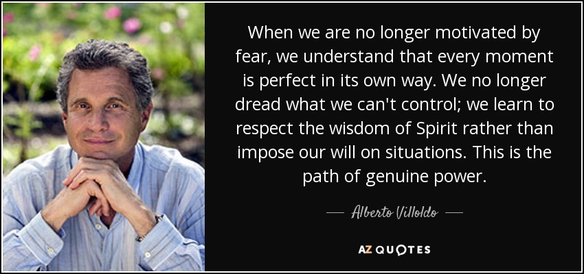 When we are no longer motivated by fear, we understand that every moment is perfect in its own way. We no longer dread what we can't control; we learn to respect the wisdom of Spirit rather than impose our will on situations. This is the path of genuine power. - Alberto Villoldo
