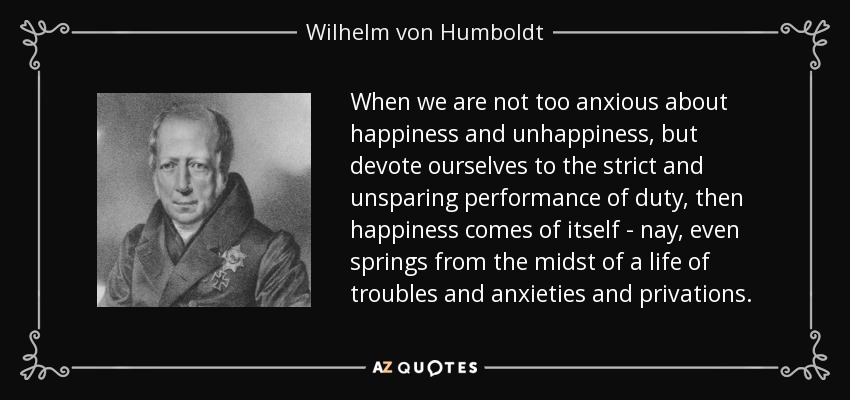 When we are not too anxious about happiness and unhappiness, but devote ourselves to the strict and unsparing performance of duty, then happiness comes of itself - nay, even springs from the midst of a life of troubles and anxieties and privations. - Wilhelm von Humboldt