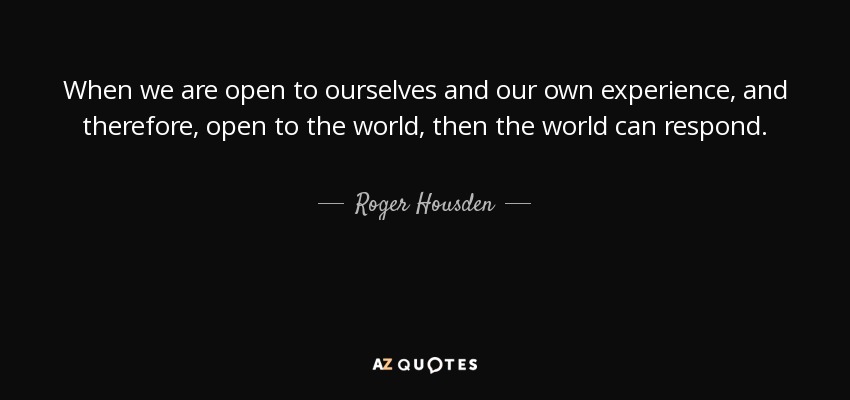 When we are open to ourselves and our own experience, and therefore, open to the world, then the world can respond. - Roger Housden