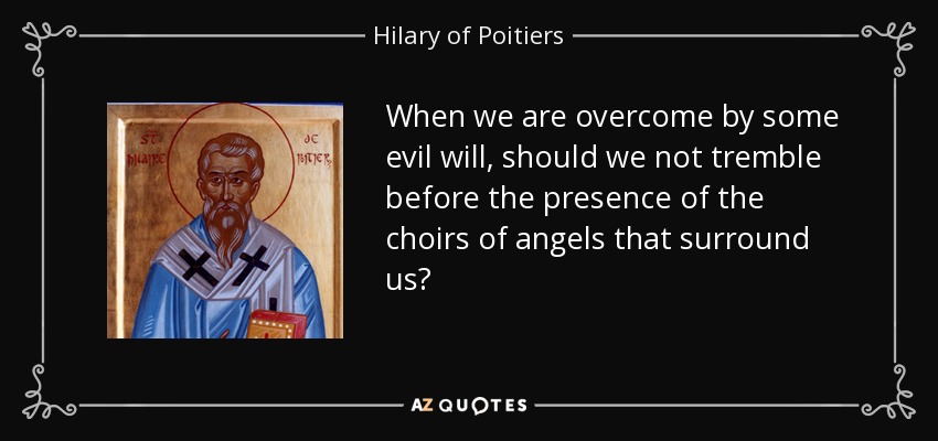 When we are overcome by some evil will, should we not tremble before the presence of the choirs of angels that surround us? - Hilary of Poitiers