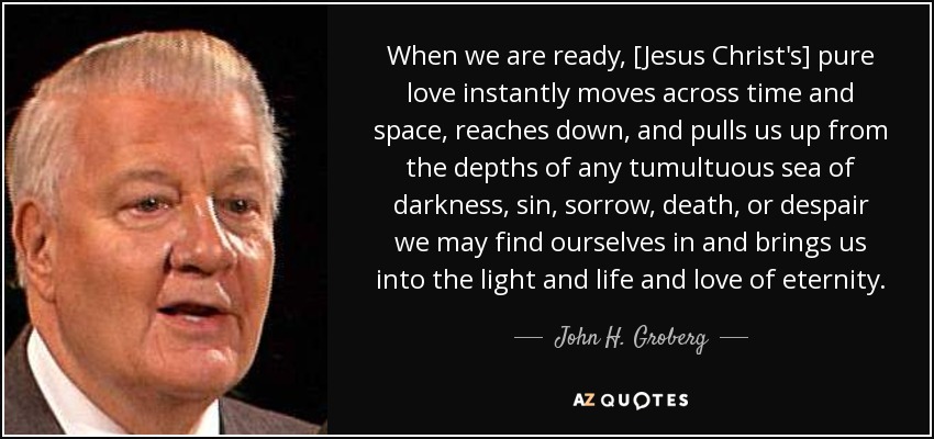 When we are ready, [Jesus Christ's] pure love instantly moves across time and space, reaches down, and pulls us up from the depths of any tumultuous sea of darkness, sin, sorrow, death, or despair we may find ourselves in and brings us into the light and life and love of eternity. - John H. Groberg