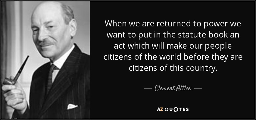 When we are returned to power we want to put in the statute book an act which will make our people citizens of the world before they are citizens of this country. - Clement Attlee