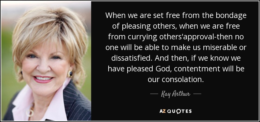 When we are set free from the bondage of pleasing others, when we are free from currying others'approval-then no one will be able to make us miserable or dissatisfied. And then, if we know we have pleased God, contentment will be our consolation. - Kay Arthur