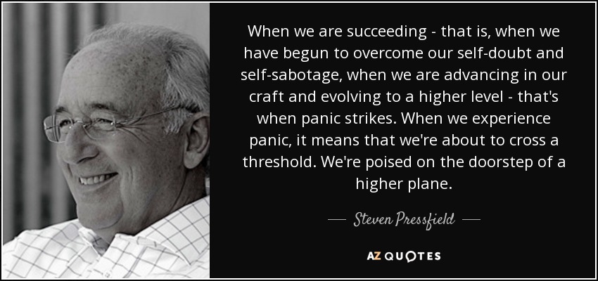 When we are succeeding - that is, when we have begun to overcome our self-doubt and self-sabotage, when we are advancing in our craft and evolving to a higher level - that's when panic strikes. When we experience panic, it means that we're about to cross a threshold. We're poised on the doorstep of a higher plane. - Steven Pressfield