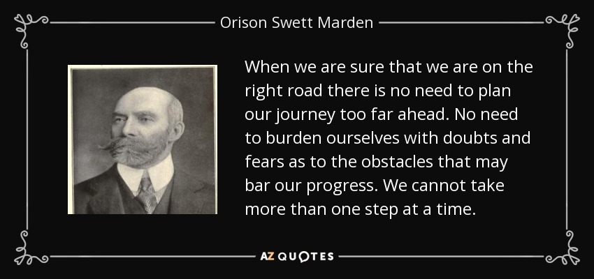 When we are sure that we are on the right road there is no need to plan our journey too far ahead. No need to burden ourselves with doubts and fears as to the obstacles that may bar our progress. We cannot take more than one step at a time. - Orison Swett Marden