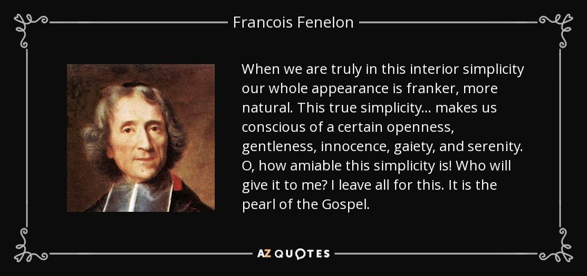 When we are truly in this interior simplicity our whole appearance is franker, more natural. This true simplicity. . . makes us conscious of a certain openness, gentleness, innocence, gaiety, and serenity. O, how amiable this simplicity is! Who will give it to me? I leave all for this. It is the pearl of the Gospel. - Francois Fenelon