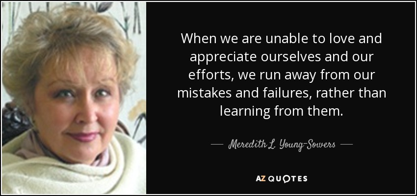 When we are unable to love and appreciate ourselves and our efforts, we run away from our mistakes and failures, rather than learning from them. - Meredith L. Young-Sowers