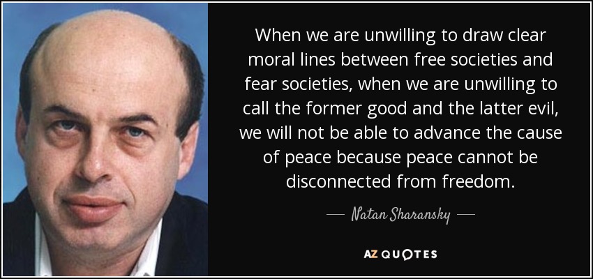 When we are unwilling to draw clear moral lines between free societies and fear societies, when we are unwilling to call the former good and the latter evil, we will not be able to advance the cause of peace because peace cannot be disconnected from freedom. - Natan Sharansky