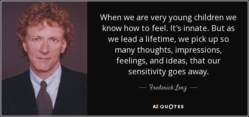 When we are very young children we know how to feel. It's innate. But as we lead a lifetime, we pick up so many thoughts, impressions, feelings, and ideas, that our sensitivity goes away. - Frederick Lenz