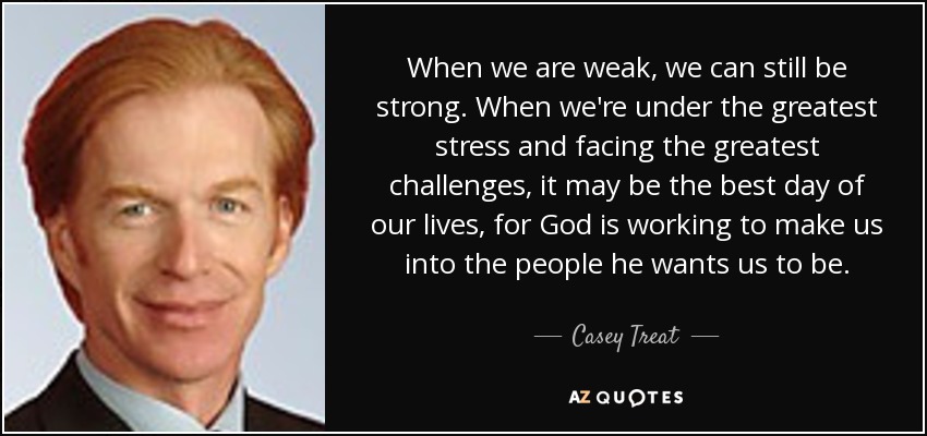 When we are weak, we can still be strong. When we're under the greatest stress and facing the greatest challenges, it may be the best day of our lives, for God is working to make us into the people he wants us to be. - Casey Treat