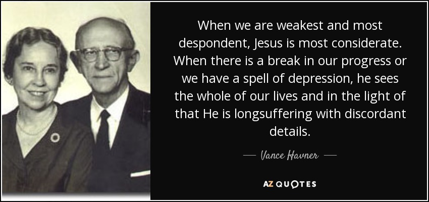 When we are weakest and most despondent, Jesus is most considerate. When there is a break in our progress or we have a spell of depression, he sees the whole of our lives and in the light of that He is longsuffering with discordant details. - Vance Havner