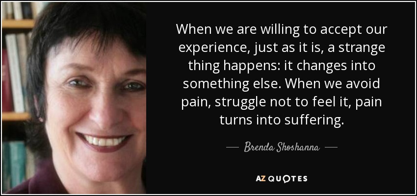 When we are willing to accept our experience, just as it is, a strange thing happens: it changes into something else. When we avoid pain, struggle not to feel it, pain turns into suffering. - Brenda Shoshanna