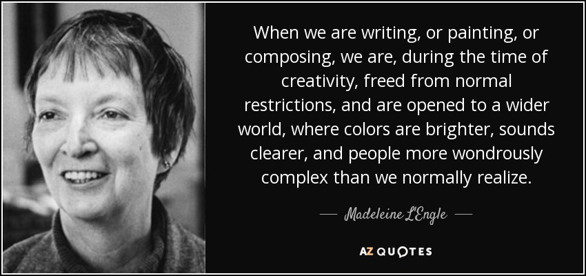 When we are writing, or painting, or composing, we are, during the time of creativity, freed from normal restrictions, and are opened to a wider world, where colors are brighter, sounds clearer, and people more wondrously complex than we normally realize. - Madeleine L'Engle