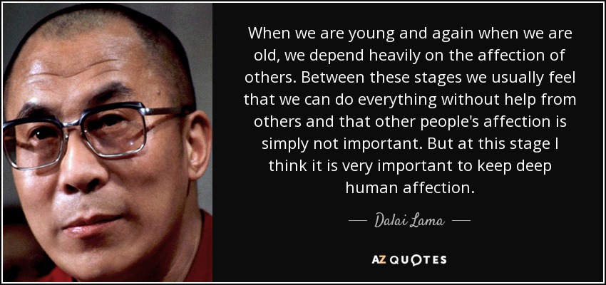 When we are young and again when we are old, we depend heavily on the affection of others. Between these stages we usually feel that we can do everything without help from others and that other people's affection is simply not important. But at this stage I think it is very important to keep deep human affection. - Dalai Lama