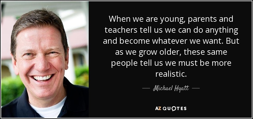 When we are young, parents and teachers tell us we can do anything and become whatever we want. But as we grow older, these same people tell us we must be more realistic. - Michael Hyatt