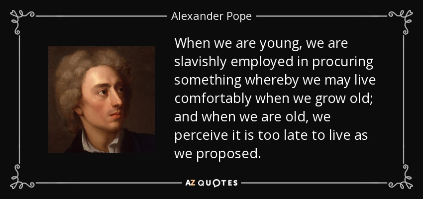 When we are young, we are slavishly employed in procuring something whereby we may live comfortably when we grow old; and when we are old, we perceive it is too late to live as we proposed. - Alexander Pope