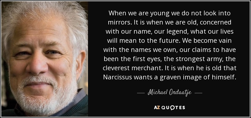 When we are young we do not look into mirrors. It is when we are old, concerned with our name, our legend, what our lives will mean to the future. We become vain with the names we own, our claims to have been the first eyes, the strongest army, the cleverest merchant. It is when he is old that Narcissus wants a graven image of himself. - Michael Ondaatje