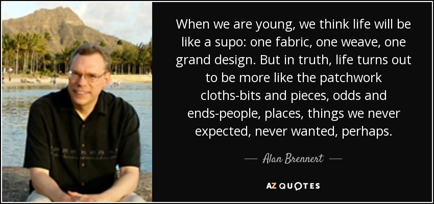 When we are young, we think life will be like a supo: one fabric, one weave, one grand design. But in truth, life turns out to be more like the patchwork cloths-bits and pieces, odds and ends-people, places, things we never expected, never wanted, perhaps. - Alan Brennert