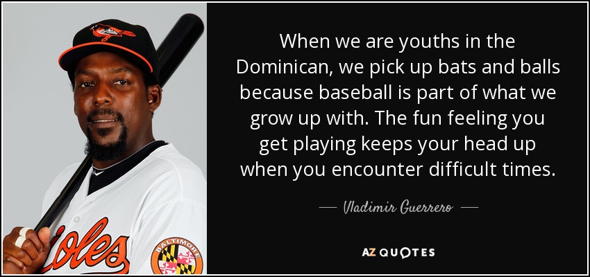 When we are youths in the Dominican, we pick up bats and balls because baseball is part of what we grow up with. The fun feeling you get playing keeps your head up when you encounter difficult times. - Vladimir Guerrero