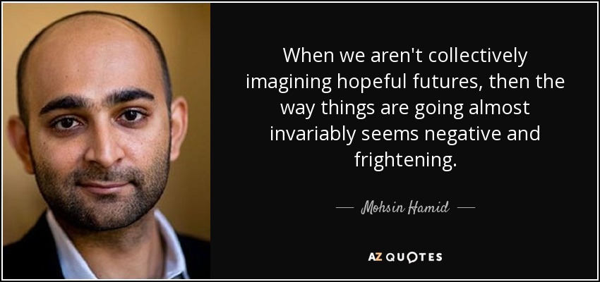 When we aren't collectively imagining hopeful futures, then the way things are going almost invariably seems negative and frightening. - Mohsin Hamid