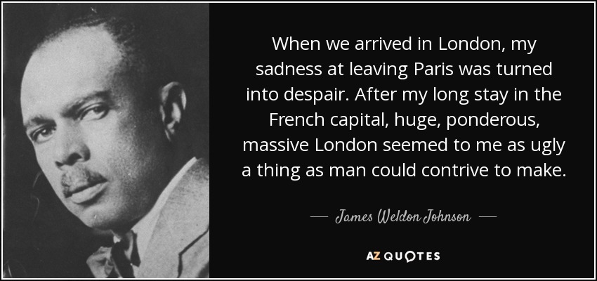 When we arrived in London, my sadness at leaving Paris was turned into despair. After my long stay in the French capital, huge, ponderous, massive London seemed to me as ugly a thing as man could contrive to make. - James Weldon Johnson