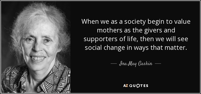 When we as a society begin to value mothers as the givers and supporters of life, then we will see social change in ways that matter. - Ina May Gaskin