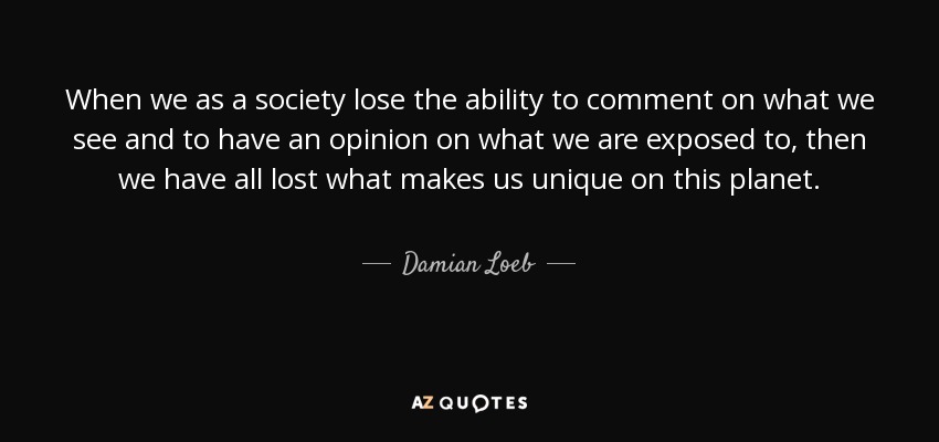 When we as a society lose the ability to comment on what we see and to have an opinion on what we are exposed to, then we have all lost what makes us unique on this planet. - Damian Loeb