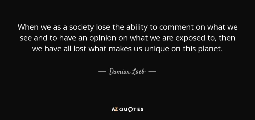 When we as a society lose the ability to comment on what we see and to have an opinion on what we are exposed to, then we have all lost what makes us unique on this planet. - Damian Loeb