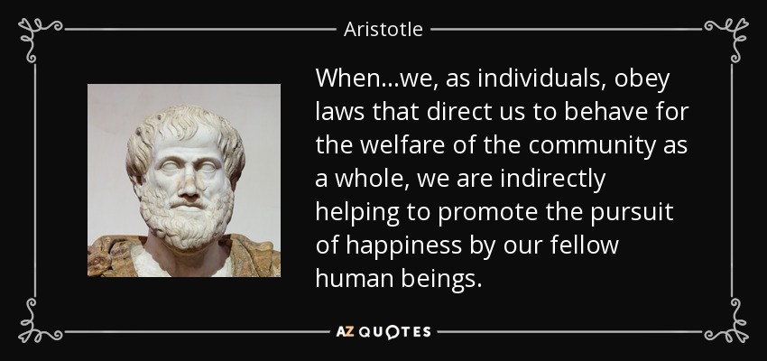 When...we, as individuals, obey laws that direct us to behave for the welfare of the community as a whole, we are indirectly helping to promote the pursuit of happiness by our fellow human beings. - Aristotle