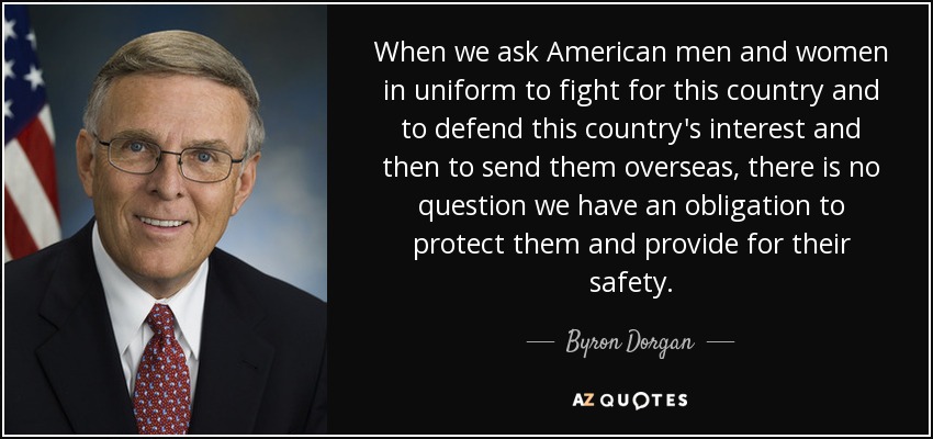 When we ask American men and women in uniform to fight for this country and to defend this country's interest and then to send them overseas, there is no question we have an obligation to protect them and provide for their safety. - Byron Dorgan