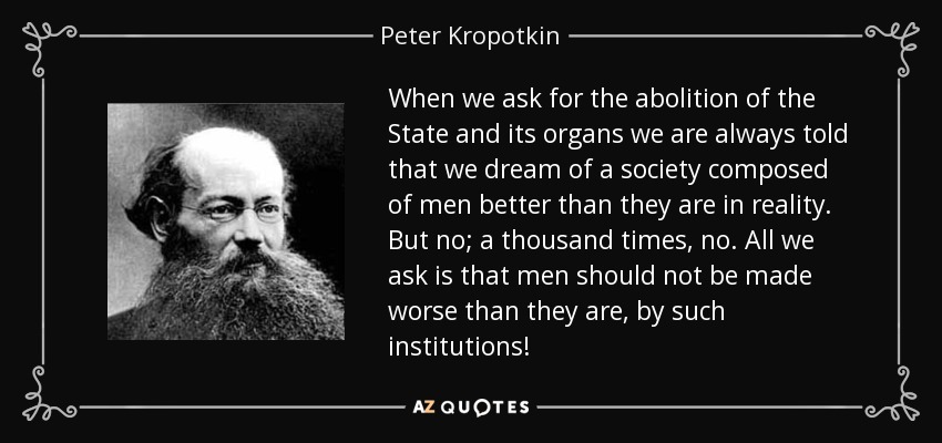 When we ask for the abolition of the State and its organs we are always told that we dream of a society composed of men better than they are in reality. But no; a thousand times, no. All we ask is that men should not be made worse than they are, by such institutions! - Peter Kropotkin