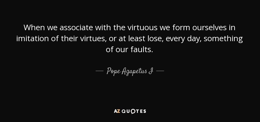 When we associate with the virtuous we form ourselves in imitation of their virtues, or at least lose, every day, something of our faults. - Pope Agapetus I