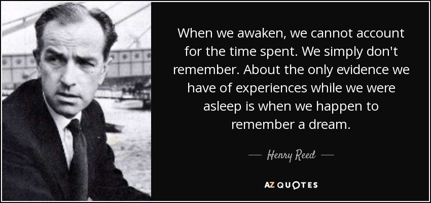 When we awaken, we cannot account for the time spent. We simply don't remember. About the only evidence we have of experiences while we were asleep is when we happen to remember a dream. - Henry Reed