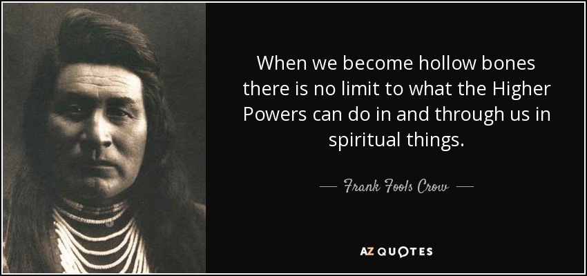 When we become hollow bones there is no limit to what the Higher Powers can do in and through us in spiritual things. - Frank Fools Crow