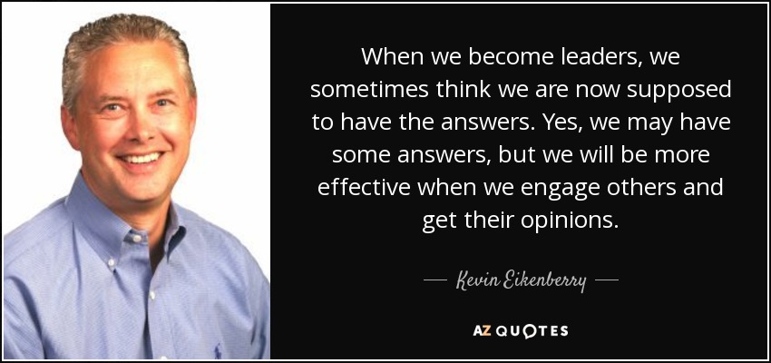 When we become leaders, we sometimes think we are now supposed to have the answers. Yes, we may have some answers, but we will be more effective when we engage others and get their opinions. - Kevin Eikenberry