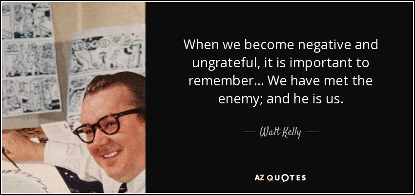 When we become negative and ungrateful, it is important to remember... We have met the enemy; and he is us. - Walt Kelly