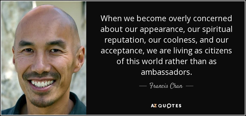 When we become overly concerned about our appearance, our spiritual reputation, our coolness, and our acceptance, we are living as citizens of this world rather than as ambassadors. - Francis Chan