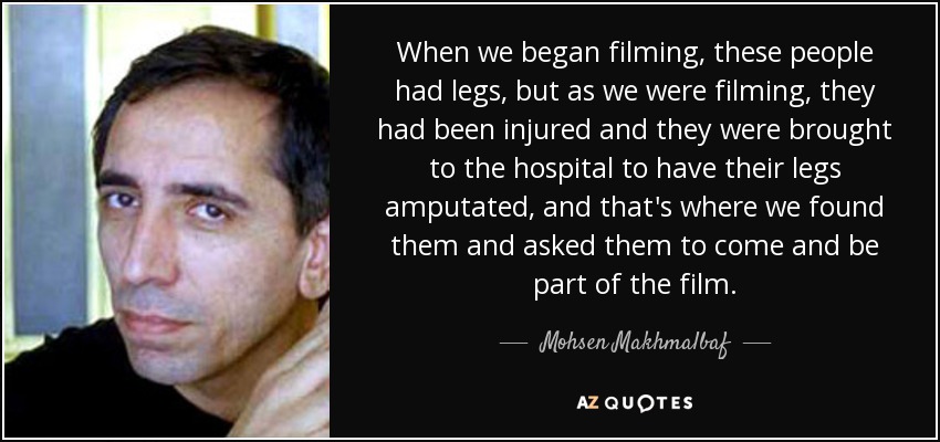 When we began filming, these people had legs, but as we were filming, they had been injured and they were brought to the hospital to have their legs amputated, and that's where we found them and asked them to come and be part of the film. - Mohsen Makhmalbaf