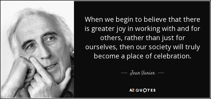 When we begin to believe that there is greater joy in working with and for others, rather than just for ourselves, then our society will truly become a place of celebration. - Jean Vanier