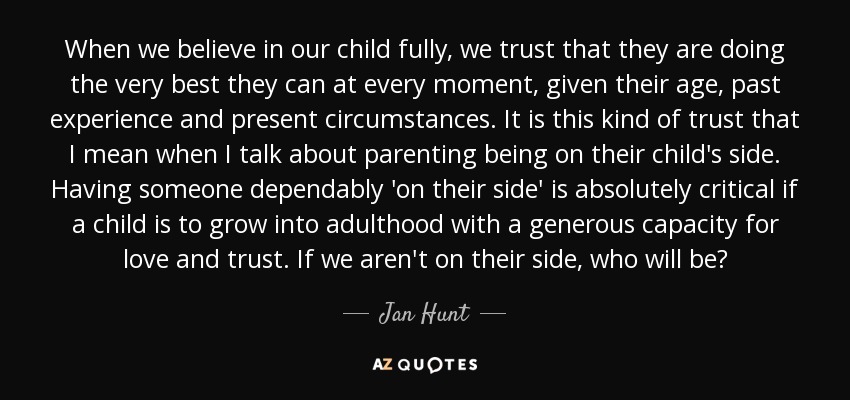 When we believe in our child fully, we trust that they are doing the very best they can at every moment, given their age, past experience and present circumstances. It is this kind of trust that I mean when I talk about parenting being on their child's side. Having someone dependably 'on their side' is absolutely critical if a child is to grow into adulthood with a generous capacity for love and trust. If we aren't on their side, who will be? - Jan Hunt