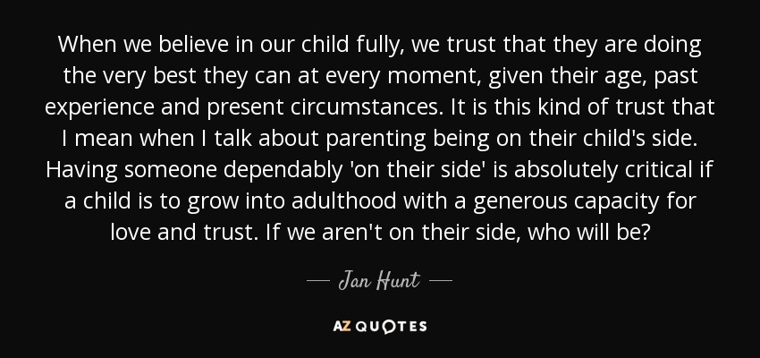 When we believe in our child fully, we trust that they are doing the very best they can at every moment, given their age, past experience and present circumstances. It is this kind of trust that I mean when I talk about parenting being on their child's side. Having someone dependably 'on their side' is absolutely critical if a child is to grow into adulthood with a generous capacity for love and trust. If we aren't on their side, who will be? - Jan Hunt