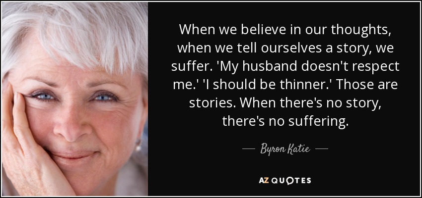 When we believe in our thoughts, when we tell ourselves a story, we suffer. 'My husband doesn't respect me.' 'I should be thinner.' Those are stories. When there's no story, there's no suffering. - Byron Katie