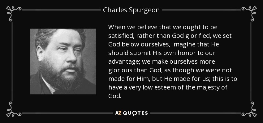 When we believe that we ought to be satisfied, rather than God glorified, we set God below ourselves, imagine that He should submit His own honor to our advantage; we make ourselves more glorious than God, as though we were not made for Him, but He made for us; this is to have a very low esteem of the majesty of God. - Charles Spurgeon