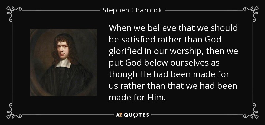 When we believe that we should be satisfied rather than God glorified in our worship, then we put God below ourselves as though He had been made for us rather than that we had been made for Him. - Stephen Charnock