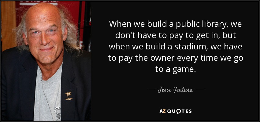 When we build a public library, we don't have to pay to get in, but when we build a stadium, we have to pay the owner every time we go to a game. - Jesse Ventura