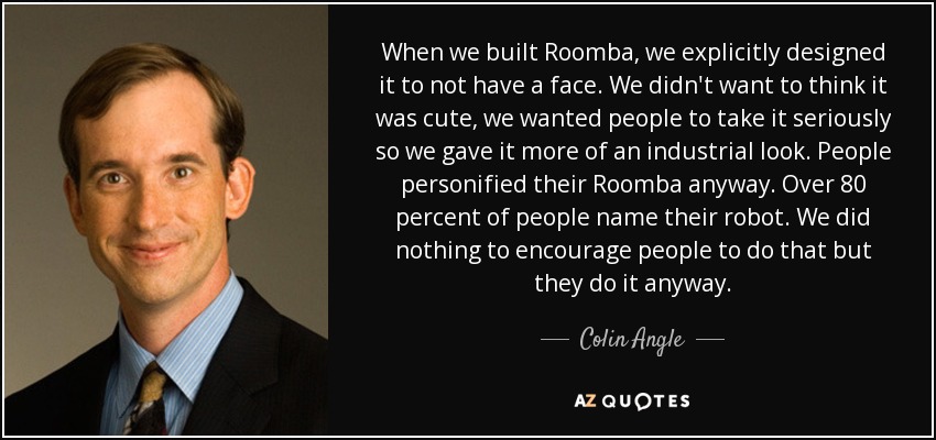 When we built Roomba, we explicitly designed it to not have a face. We didn't want to think it was cute, we wanted people to take it seriously so we gave it more of an industrial look. People personified their Roomba anyway. Over 80 percent of people name their robot. We did nothing to encourage people to do that but they do it anyway. - Colin Angle